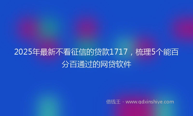 2025年最新不看征信的贷款1717，梳理5个能百分百通过的网贷软件
