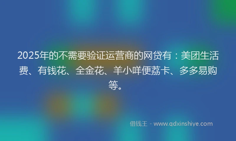 2025年的不需要验证运营商的网贷有：美团生活费、有钱花、全金花、羊小咩便荔卡、多多易购等。
