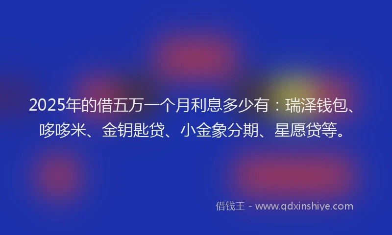 2025年的借五万一个月利息多少有：瑞泽钱包、哆哆米、金钥匙贷、小金象分期、星愿贷等。