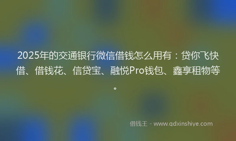 2025年的交通银行微信借钱怎么用有：贷你飞快借、借钱花、信贷宝、融悦Pro钱包、鑫享租物等。