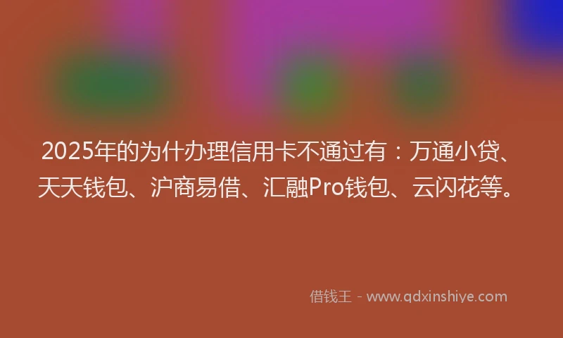 2025年的为什办理信用卡不通过有：万通小贷、天天钱包、沪商易借、汇融Pro钱包、云闪花等。