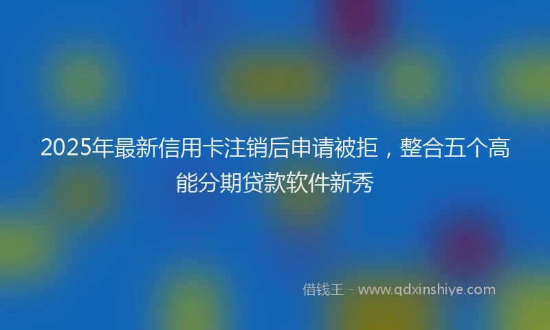 2025年最新信用卡注销后申请被拒，整合五个高能分期贷款软件新秀