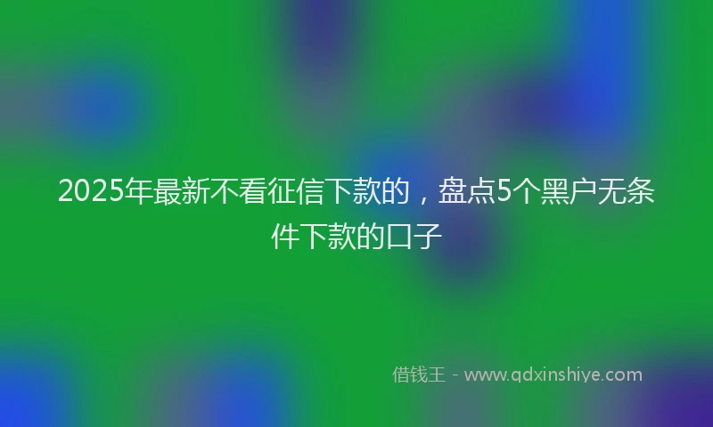 2025年最新不看征信下款的，盘点5个黑户无条件下款的口子