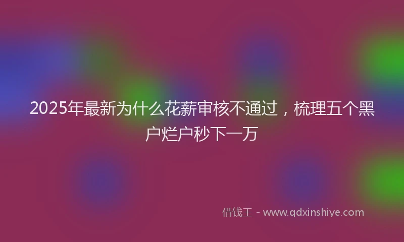 2025年最新为什么花薪审核不通过，梳理五个黑户烂户秒下一万