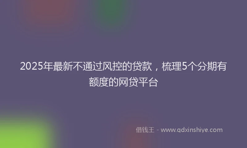 2025年最新不通过风控的贷款，梳理5个分期有额度的网贷平台