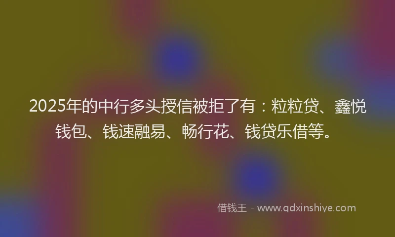 2025年的中行多头授信被拒了有：粒粒贷、鑫悦钱包、钱速融易、畅行花、钱贷乐借等。
