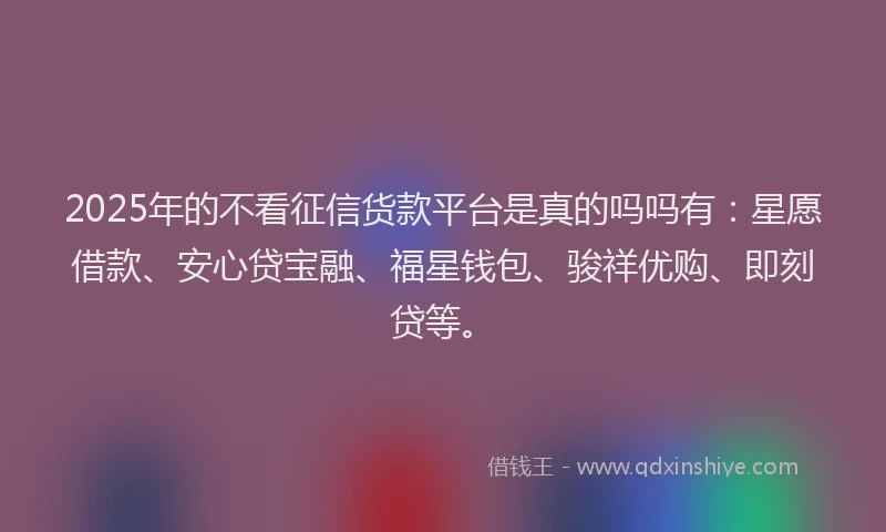 2025年的不看征信货款平台是真的吗吗有：星愿借款、安心贷宝融、福星钱包、骏祥优购、即刻贷等。