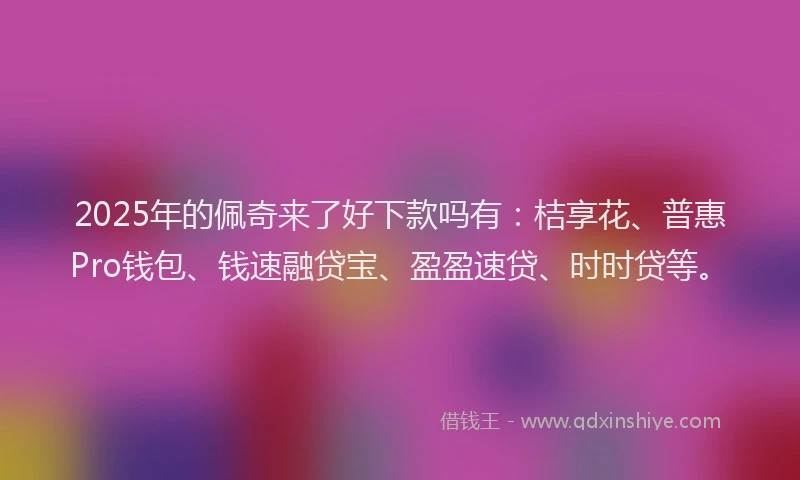 2025年的佩奇来了好下款吗有：桔享花、普惠Pro钱包、钱速融贷宝、盈盈速贷、时时贷等。