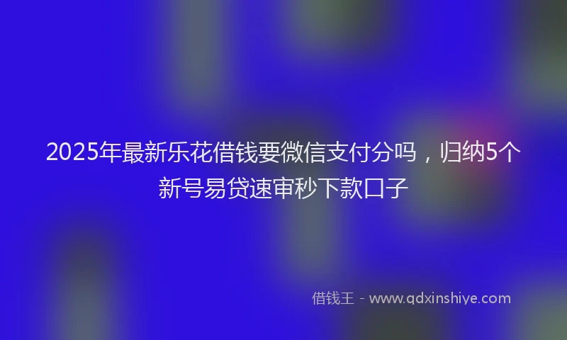2025年最新乐花借钱要微信支付分吗，归纳5个新号易贷速审秒下款口子