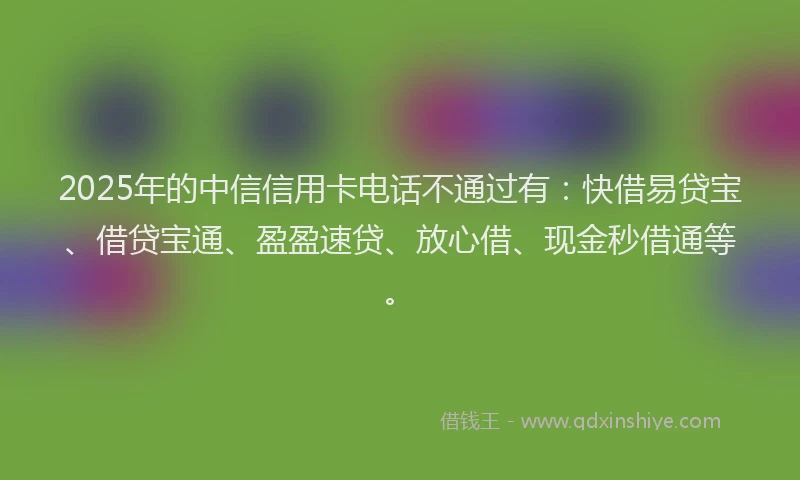 2025年的中信信用卡电话不通过有：快借易贷宝、借贷宝通、盈盈速贷、放心借、现金秒借通等。
