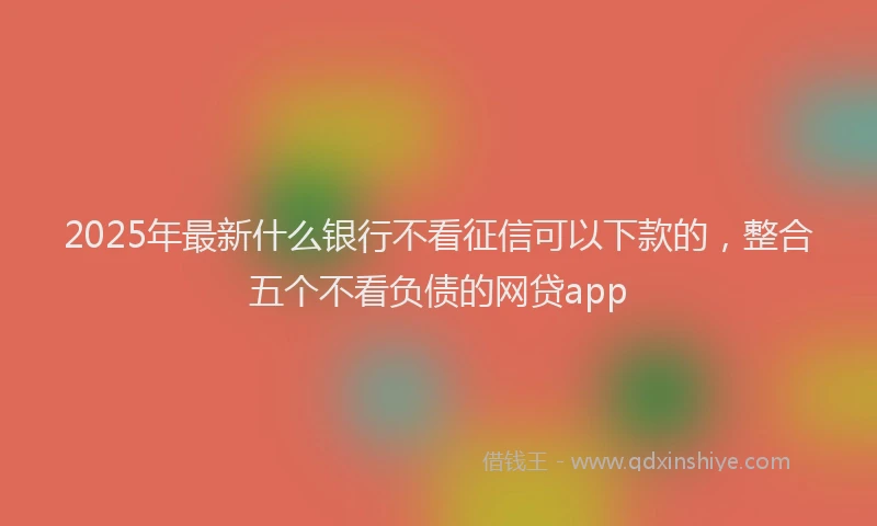 2025年最新什么银行不看征信可以下款的，整合五个不看负债的网贷app