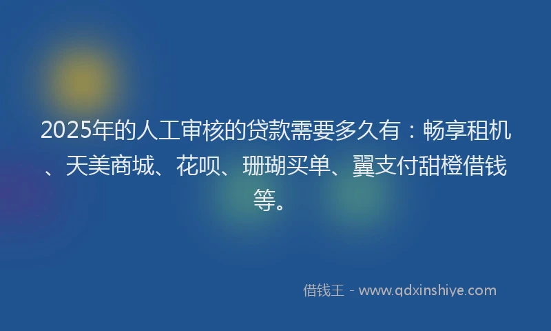 2025年的人工审核的贷款需要多久有：畅享租机、天美商城、花呗、珊瑚买单、翼支付甜橙借钱等。