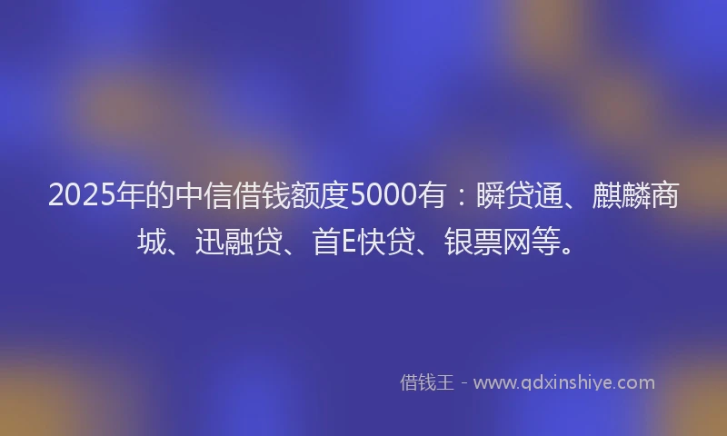 2025年的中信借钱额度5000有：瞬贷通、麒麟商城、迅融贷、首E快贷、银票网等。
