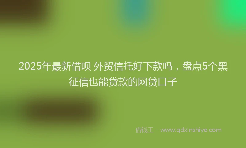 2025年最新借呗 外贸信托好下款吗，盘点5个黑征信也能贷款的网贷口子