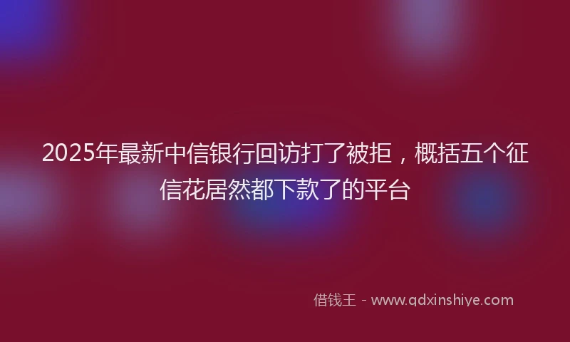 2025年最新中信银行回访打了被拒，概括五个征信花居然都下款了的平台