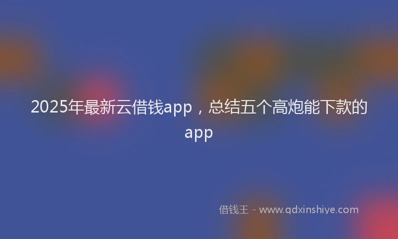 2025年最新云借钱app，总结五个高炮能下款的app