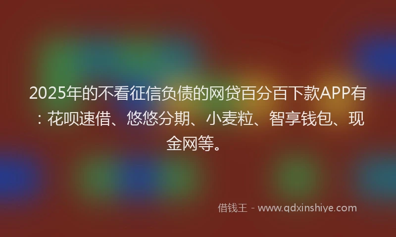 2025年的不看征信负债的网贷百分百下款APP有：花呗速借、悠悠分期、小麦粒、智享钱包、现金网等。