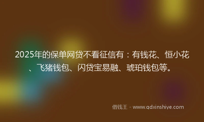 2025年的保单网贷不看征信有：有钱花、恒小花、飞猪钱包、闪贷宝易融、琥珀钱包等。