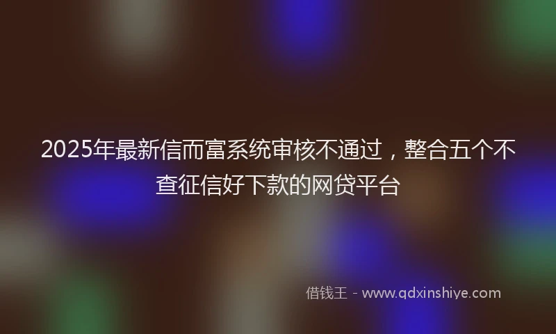 2025年最新信而富系统审核不通过，整合五个不查征信好下款的网贷平台