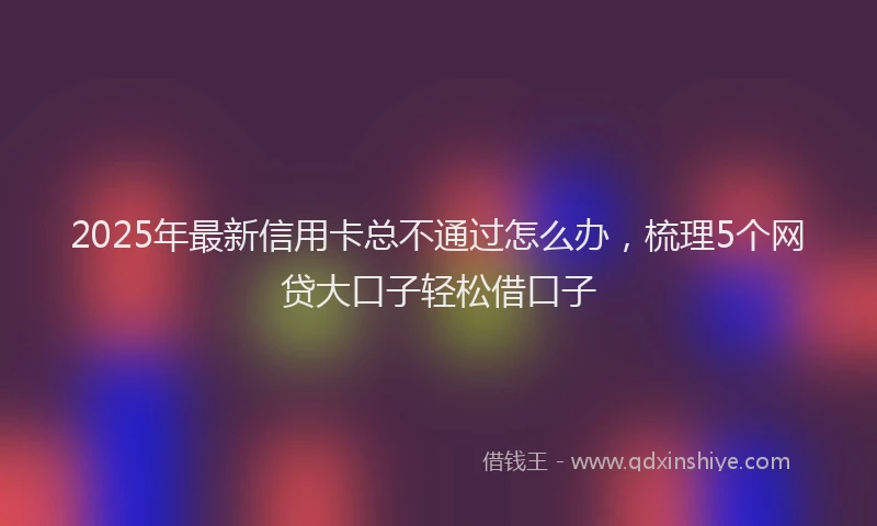 2025年最新信用卡总不通过怎么办，梳理5个网贷大口子轻松借口子