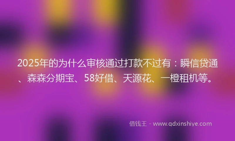 2025年的为什么审核通过打款不过有：瞬信贷通、森森分期宝、58好借、天源花、一橙租机等。