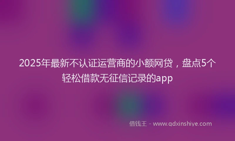 2025年最新不认证运营商的小额网贷，盘点5个轻松借款无征信记录的app