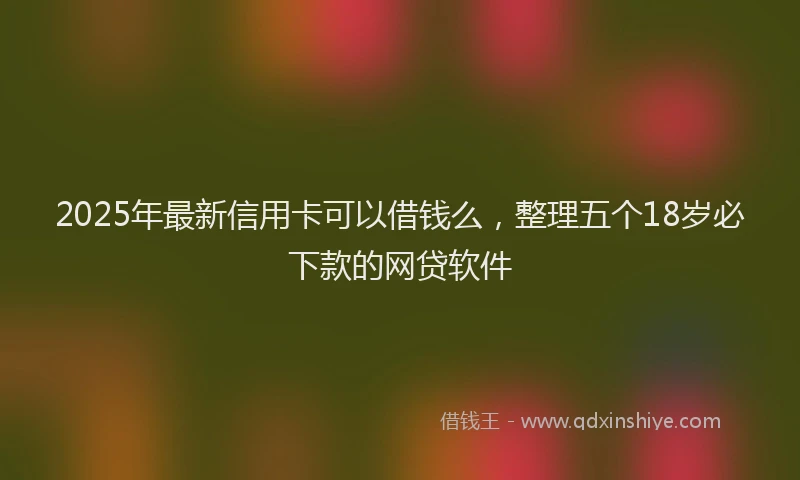 2025年最新信用卡可以借钱么，整理五个18岁必下款的网贷软件