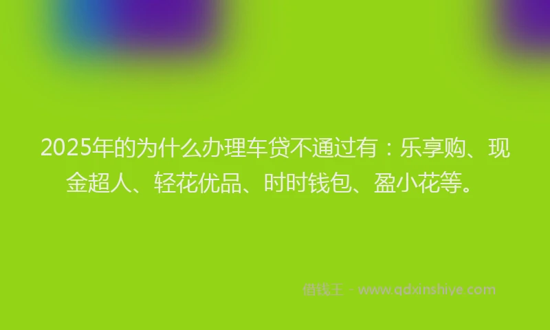 2025年的为什么办理车贷不通过有：乐享购、现金超人、轻花优品、时时钱包、盈小花等。