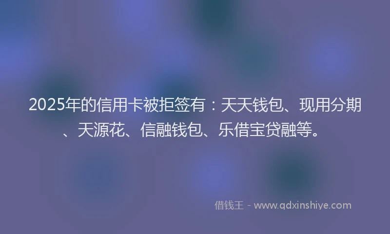 2025年的信用卡被拒签有：天天钱包、现用分期、天源花、信融钱包、乐借宝贷融等。