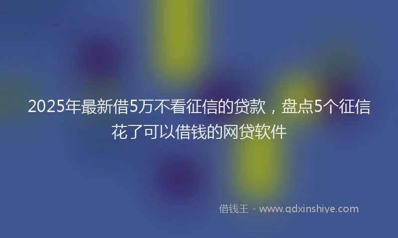 2025年最新借5万不看征信的贷款，盘点5个征信花了可以借钱的网贷软件