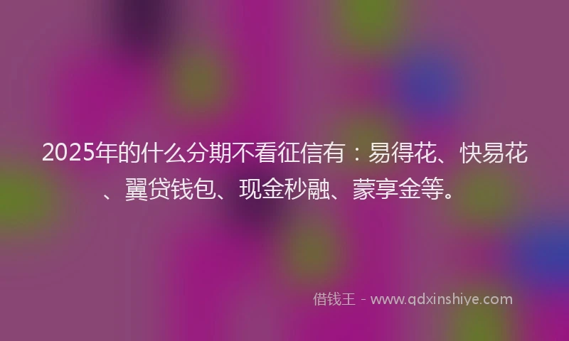 2025年的什么分期不看征信有：易得花、快易花、翼贷钱包、现金秒融、蒙享金等。