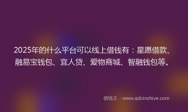 2025年的什么平台可以线上借钱有：星愿借款、融易宝钱包、宜人贷、爱物商城、智融钱包等。