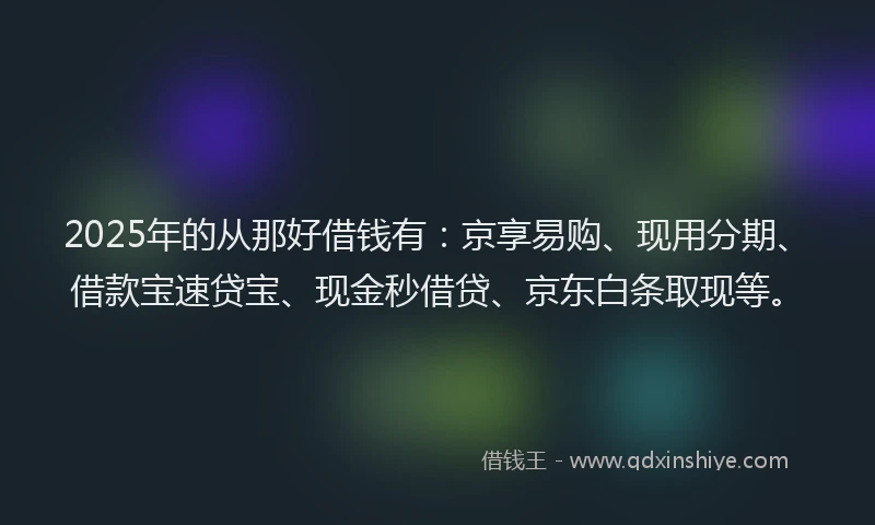 2025年的从那好借钱有：京享易购、现用分期、借款宝速贷宝、现金秒借贷、京东白条取现等。