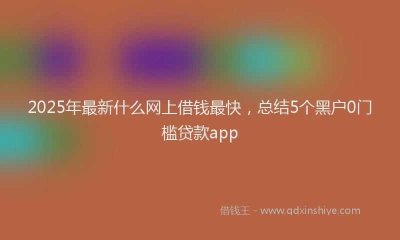 2025年最新什么网上借钱最快，总结5个黑户0门槛贷款app