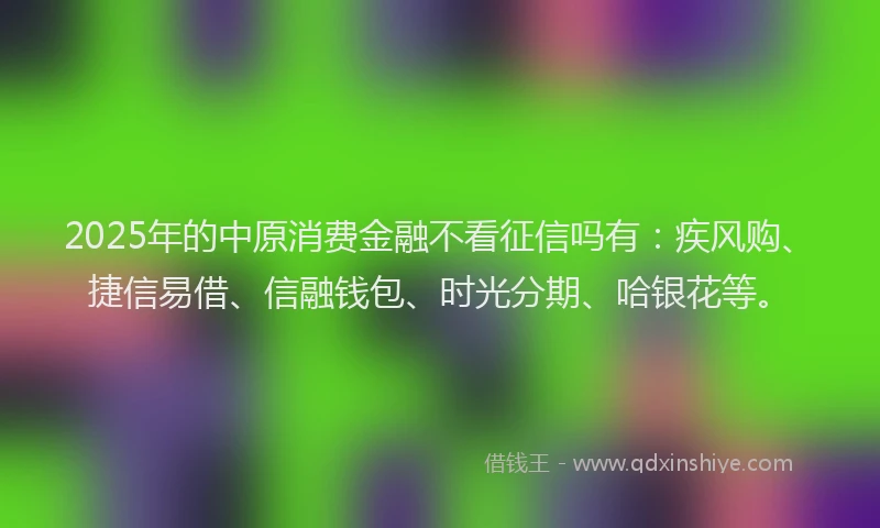 2025年的中原消费金融不看征信吗有：疾风购、捷信易借、信融钱包、时光分期、哈银花等。