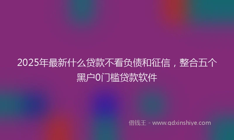 2025年最新什么贷款不看负债和征信，整合五个黑户0门槛贷款软件