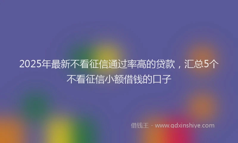 2025年最新不看征信通过率高的贷款，汇总5个不看征信小额借钱的口子