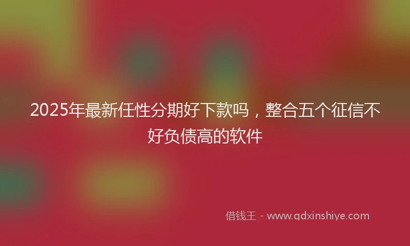 2025年最新任性分期好下款吗，整合五个征信不好负债高的软件