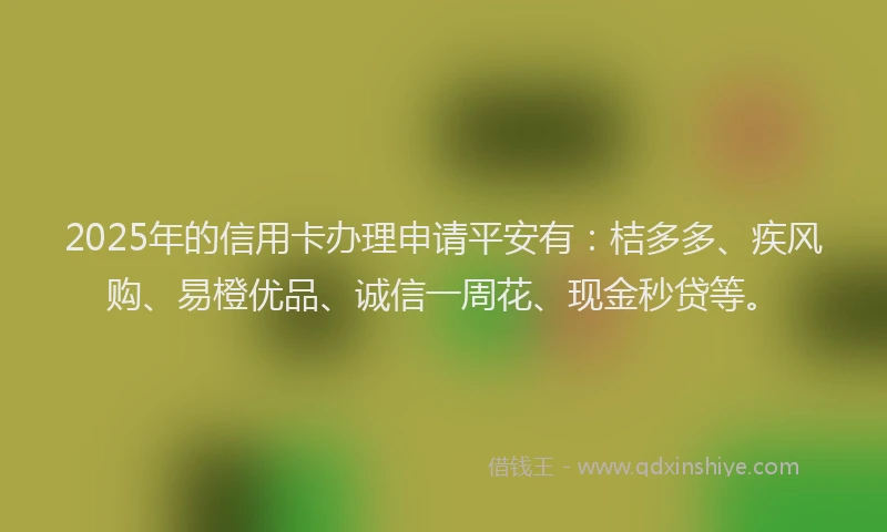 2025年的信用卡办理申请平安有：桔多多、疾风购、易橙优品、诚信一周花、现金秒贷等。