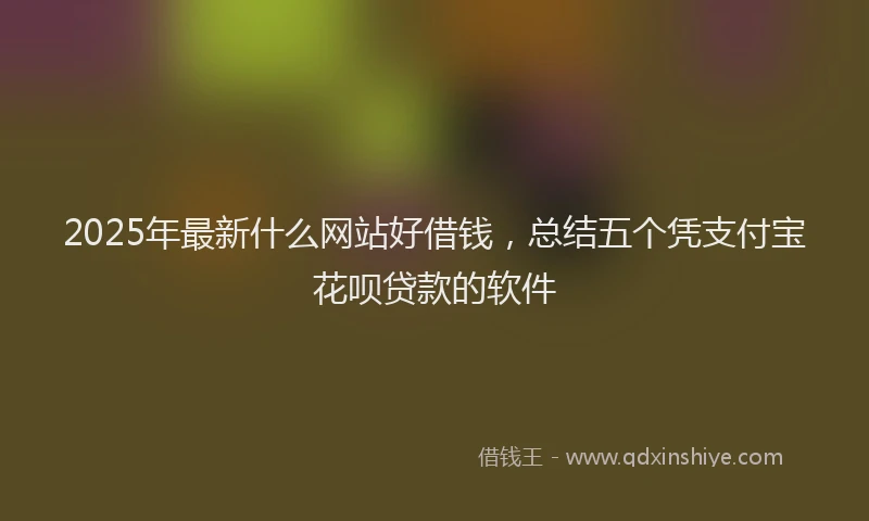 2025年最新什么网站好借钱，总结五个凭支付宝花呗贷款的软件