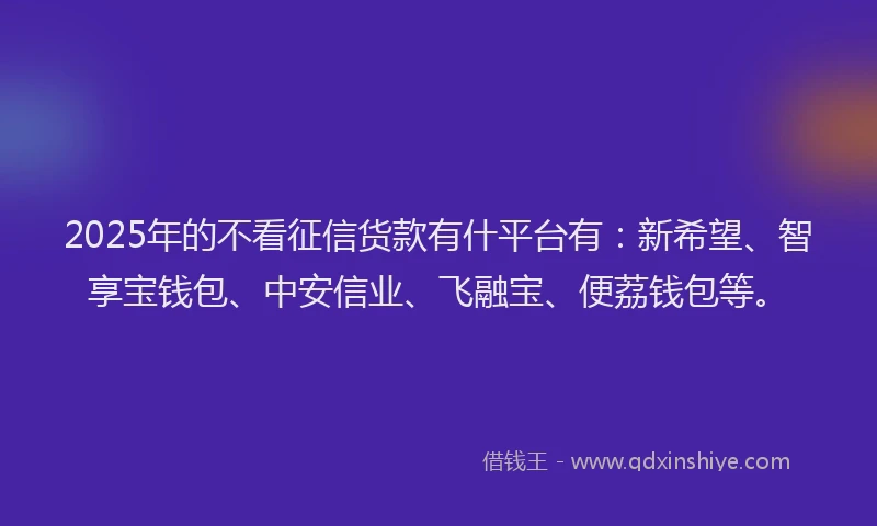 2025年的不看征信货款有什平台有：新希望、智享宝钱包、中安信业、飞融宝、便荔钱包等。