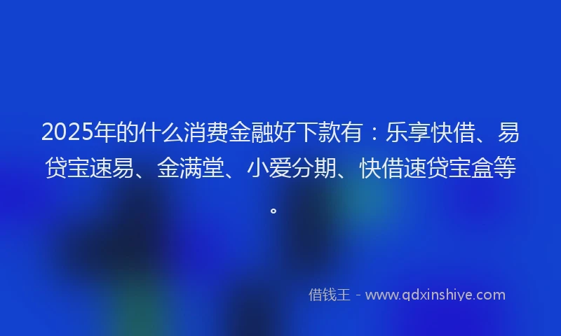 2025年的什么消费金融好下款有：乐享快借、易贷宝速易、金满堂、小爱分期、快借速贷宝盒等。