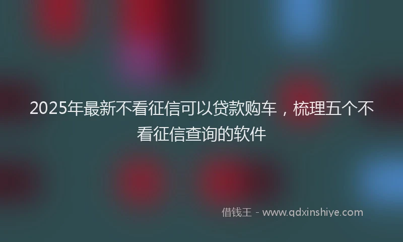 2025年最新不看征信可以贷款购车，梳理五个不看征信查询的软件