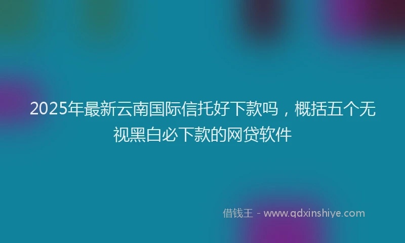 2025年最新云南国际信托好下款吗，概括五个无视黑白必下款的网贷软件