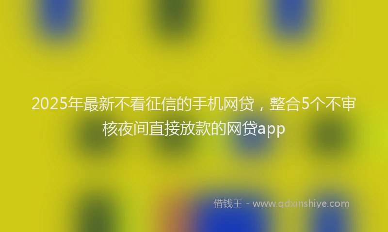 2025年最新不看征信的手机网贷，整合5个不审核夜间直接放款的网贷app