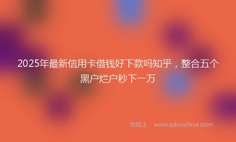 2025年最新信用卡借钱好下款吗知乎，整合五个黑户烂户秒下一万