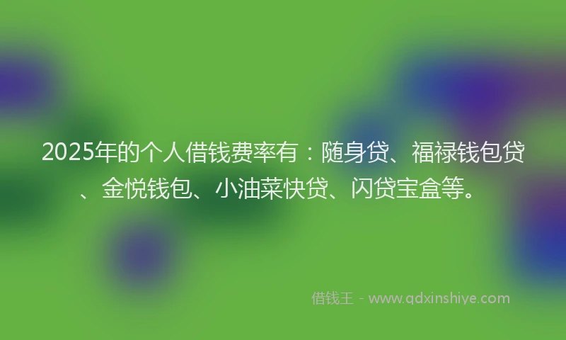 2025年的个人借钱费率有：随身贷、福禄钱包贷、金悦钱包、小油菜快贷、闪贷宝盒等。