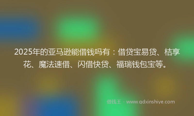 2025年的亚马逊能借钱吗有：借贷宝易贷、桔享花、魔法速借、闪借快贷、福瑞钱包宝等。