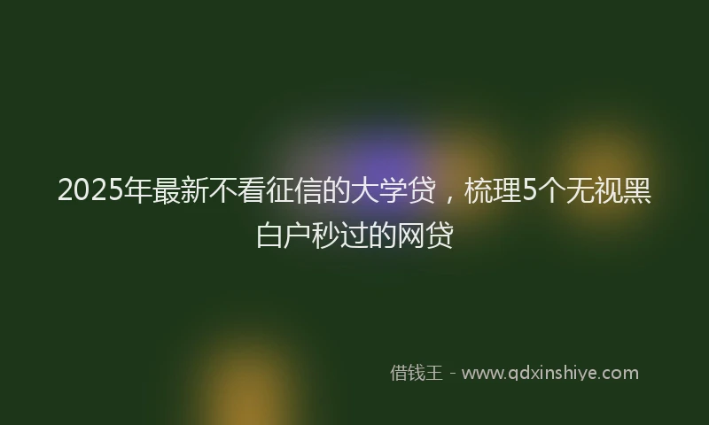2025年最新不看征信的大学贷，梳理5个无视黑白户秒过的网贷