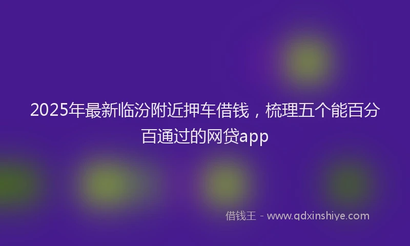 2025年最新临汾附近押车借钱，梳理五个能百分百通过的网贷app